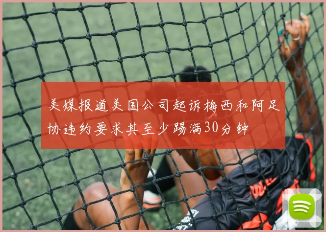 美媒报道美国公司起诉梅西和阿足协违约要求其至少踢满30分钟