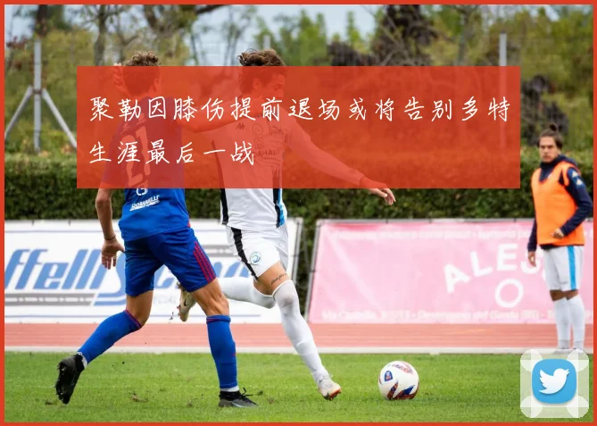 聚勒因膝伤提前退场或将告别多特生涯最后一战