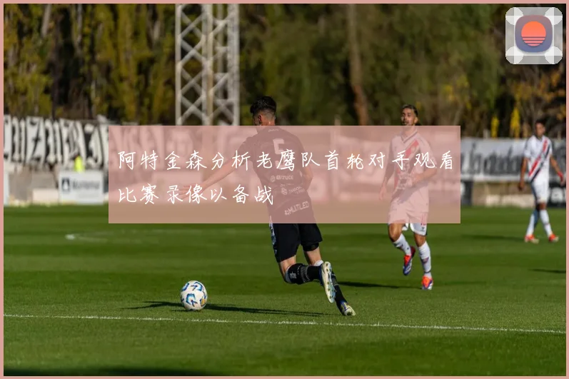 阿特金森分析老鹰队首轮对手观看比赛录像以备战