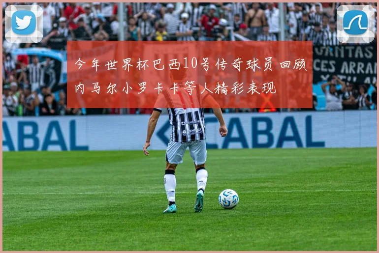 今年世界杯巴西10号传奇球员回顾内马尔小罗卡卡等人精彩表现
