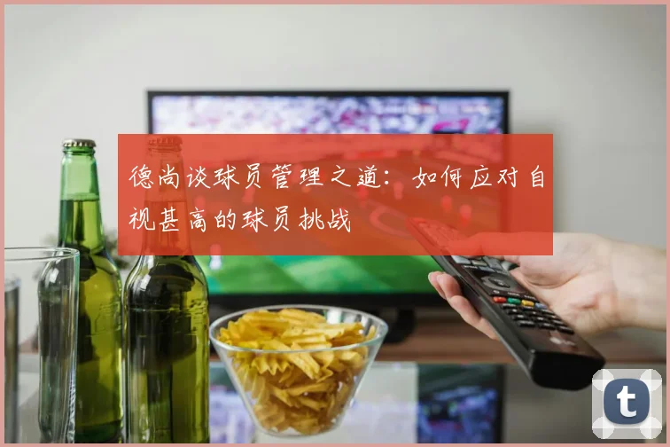 德尚谈球员管理之道：如何应对自视甚高的球员挑战