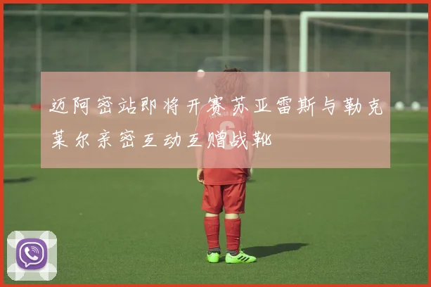 迈阿密站即将开赛苏亚雷斯与勒克莱尔亲密互动互赠战靴
