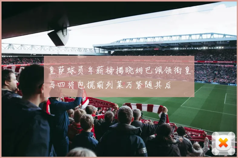 皇萨球员年薪榜揭晓姆巴佩领衔皇马四将包揽前列莱万紧随其后