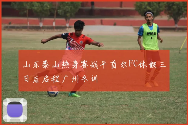 山东泰山热身赛战平首尔FC休假三日后启程广州冬训