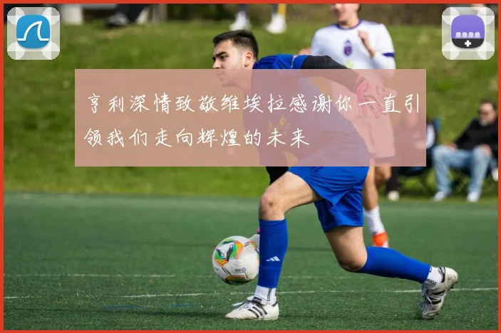 亨利深情致敬维埃拉感谢你一直引领我们走向辉煌的未来