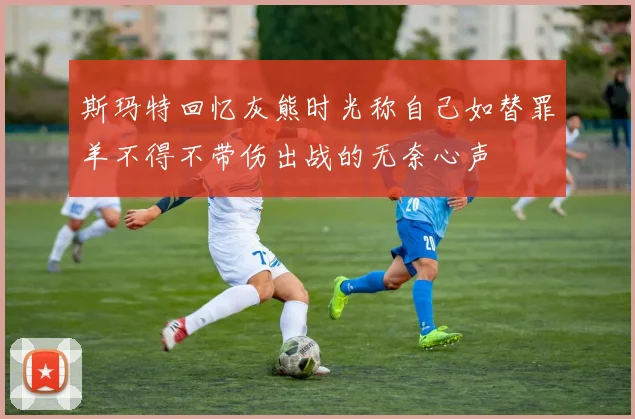 斯玛特回忆灰熊时光称自己如替罪羊不得不带伤出战的无奈心声