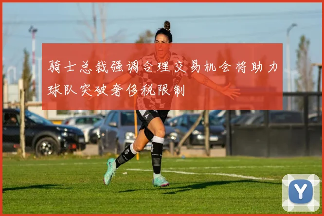 骑士总裁强调合理交易机会将助力球队突破奢侈税限制