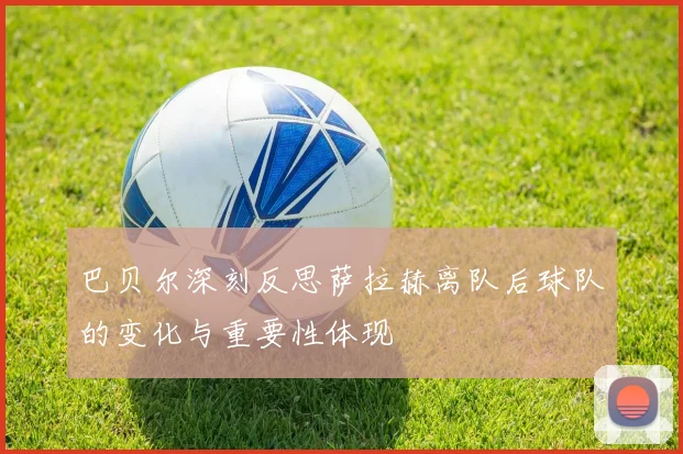 巴贝尔深刻反思萨拉赫离队后球队的变化与重要性体现