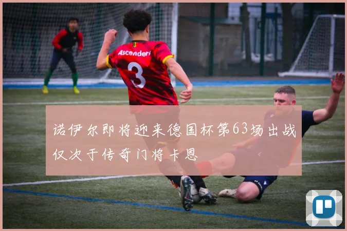 诺伊尔即将迎来德国杯第63场出战仅次于传奇门将卡恩