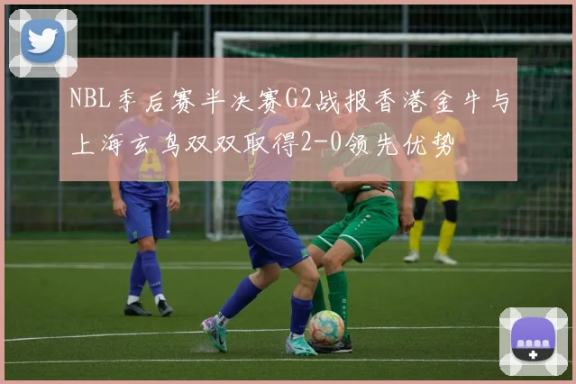 NBL季后赛半决赛G2战报香港金牛与上海玄鸟双双取得2-0领先优势