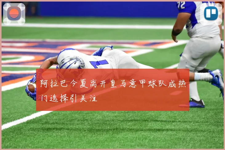 阿拉巴今夏离开皇马意甲球队成热门选择引关注
