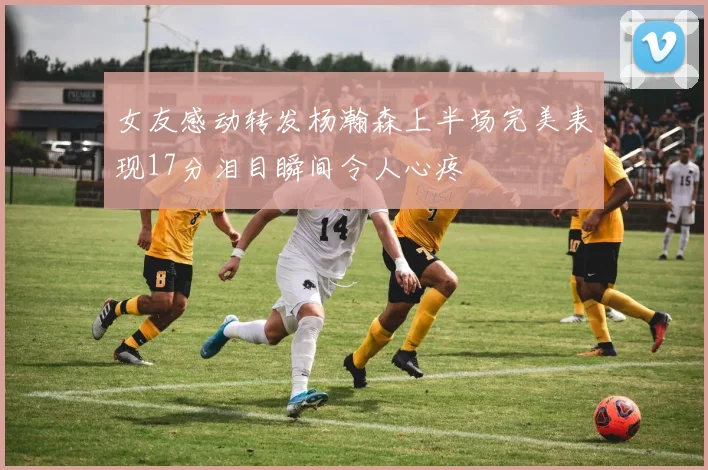 女友感动转发杨瀚森上半场完美表现17分泪目瞬间令人心疼
