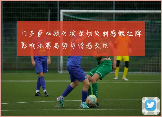 门多萨回顾对埃尔切失利感慨红牌影响比赛局势与情感交织